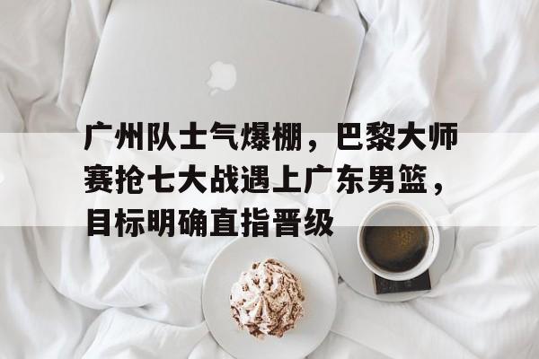 关于广州队士气爆棚，巴黎大师赛抢七大战遇上广东男篮，目标明确直指晋级的信息